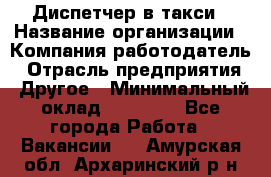 Диспетчер в такси › Название организации ­ Компания-работодатель › Отрасль предприятия ­ Другое › Минимальный оклад ­ 30 000 - Все города Работа » Вакансии   . Амурская обл.,Архаринский р-н